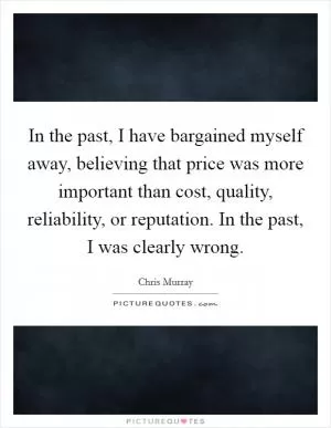In the past, I have bargained myself away, believing that price was more important than cost, quality, reliability, or reputation. In the past, I was clearly wrong Picture Quote #1