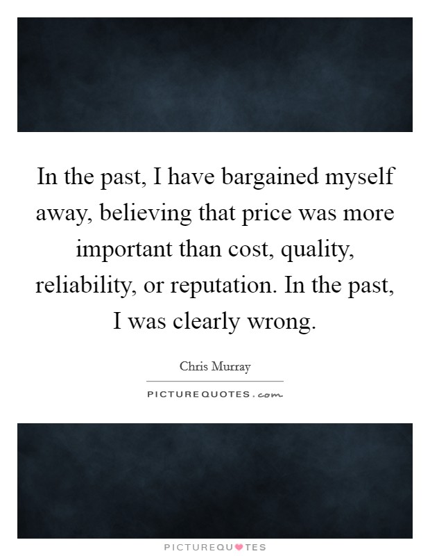 In the past, I have bargained myself away, believing that price was more important than cost, quality, reliability, or reputation. In the past, I was clearly wrong. Picture Quote #1