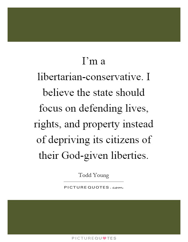 I'm a libertarian-conservative. I believe the state should focus on defending lives, rights, and property instead of depriving its citizens of their God-given liberties. Picture Quote #1