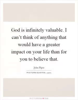 God is infinitely valuable. I can’t think of anything that would have a greater impact on your life than for you to believe that Picture Quote #1