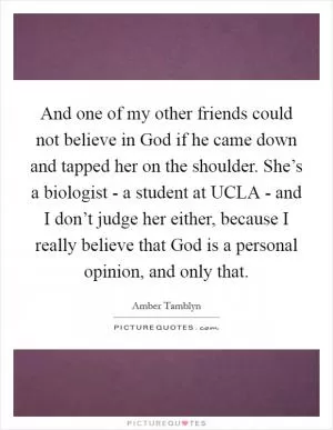 And one of my other friends could not believe in God if he came down and tapped her on the shoulder. She’s a biologist - a student at UCLA - and I don’t judge her either, because I really believe that God is a personal opinion, and only that Picture Quote #1