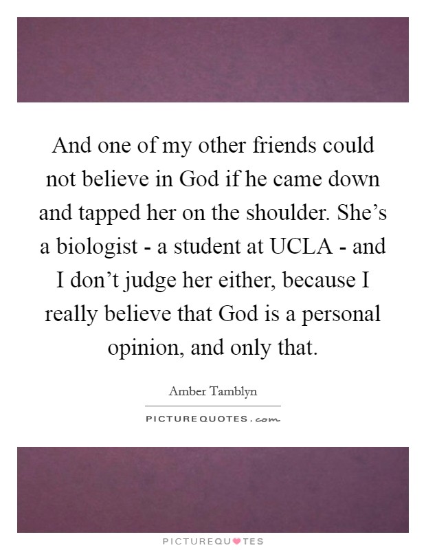 And one of my other friends could not believe in God if he came down and tapped her on the shoulder. She's a biologist - a student at UCLA - and I don't judge her either, because I really believe that God is a personal opinion, and only that. Picture Quote #1