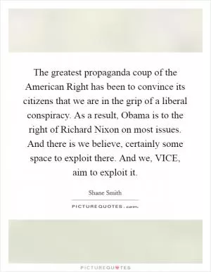 The greatest propaganda coup of the American Right has been to convince its citizens that we are in the grip of a liberal conspiracy. As a result, Obama is to the right of Richard Nixon on most issues. And there is we believe, certainly some space to exploit there. And we, VICE, aim to exploit it Picture Quote #1
