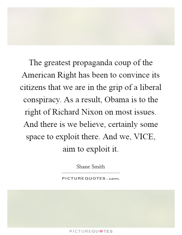 The greatest propaganda coup of the American Right has been to convince its citizens that we are in the grip of a liberal conspiracy. As a result, Obama is to the right of Richard Nixon on most issues. And there is we believe, certainly some space to exploit there. And we, VICE, aim to exploit it. Picture Quote #1