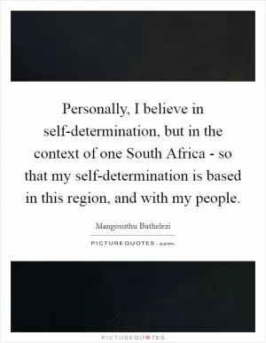 Personally, I believe in self-determination, but in the context of one South Africa - so that my self-determination is based in this region, and with my people Picture Quote #1