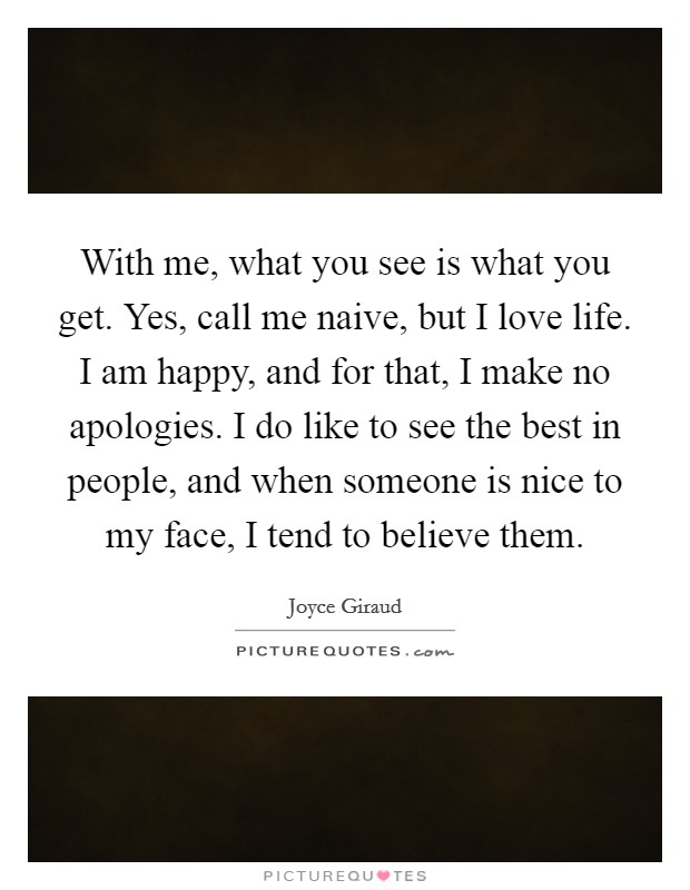 With me, what you see is what you get. Yes, call me naive, but I love life. I am happy, and for that, I make no apologies. I do like to see the best in people, and when someone is nice to my face, I tend to believe them. Picture Quote #1