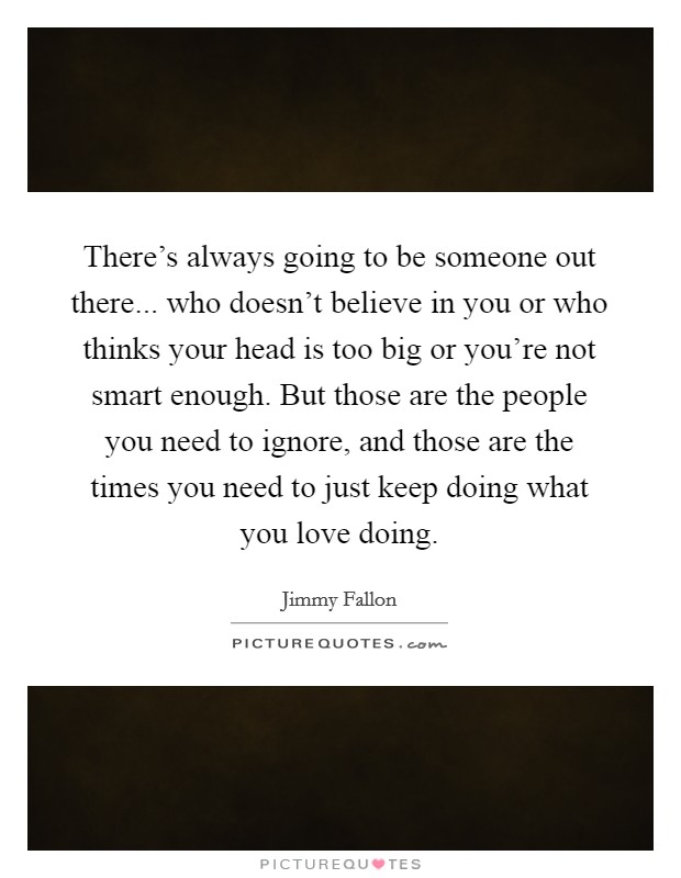 There's always going to be someone out there... who doesn't believe in you or who thinks your head is too big or you're not smart enough. But those are the people you need to ignore, and those are the times you need to just keep doing what you love doing. Picture Quote #1