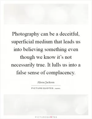 Photography can be a deceitful, superficial medium that leads us into believing something even though we know it’s not necessarily true. It lulls us into a false sense of complacency Picture Quote #1
