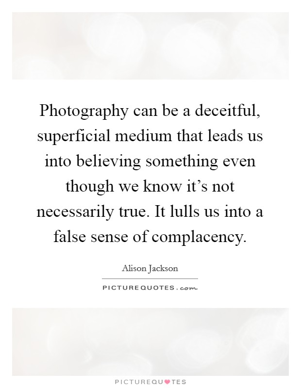Photography can be a deceitful, superficial medium that leads us into believing something even though we know it's not necessarily true. It lulls us into a false sense of complacency. Picture Quote #1