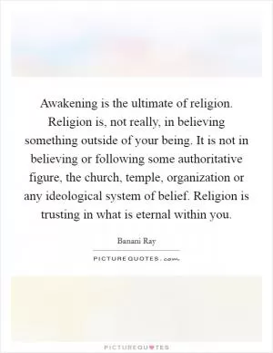 Awakening is the ultimate of religion. Religion is, not really, in believing something outside of your being. It is not in believing or following some authoritative figure, the church, temple, organization or any ideological system of belief. Religion is trusting in what is eternal within you Picture Quote #1