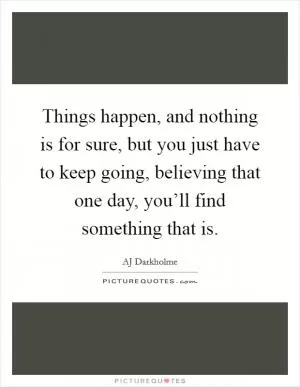Things happen, and nothing is for sure, but you just have to keep going, believing that one day, you’ll find something that is Picture Quote #1