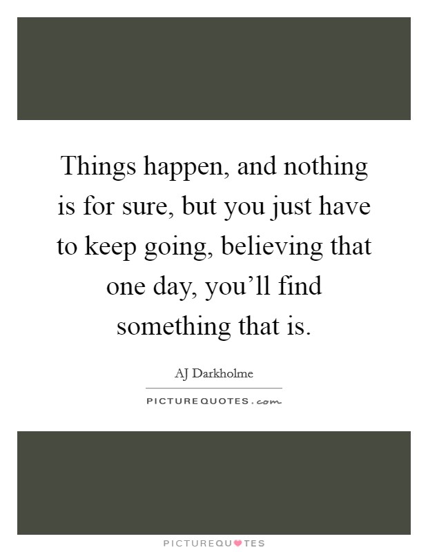 Things happen, and nothing is for sure, but you just have to keep going, believing that one day, you'll find something that is. Picture Quote #1