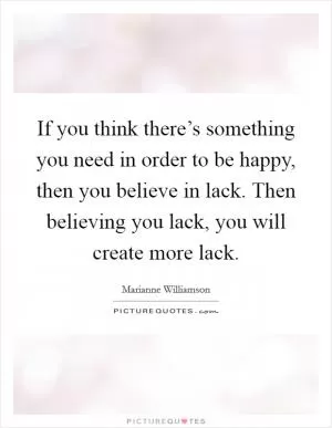 If you think there’s something you need in order to be happy, then you believe in lack. Then believing you lack, you will create more lack Picture Quote #1