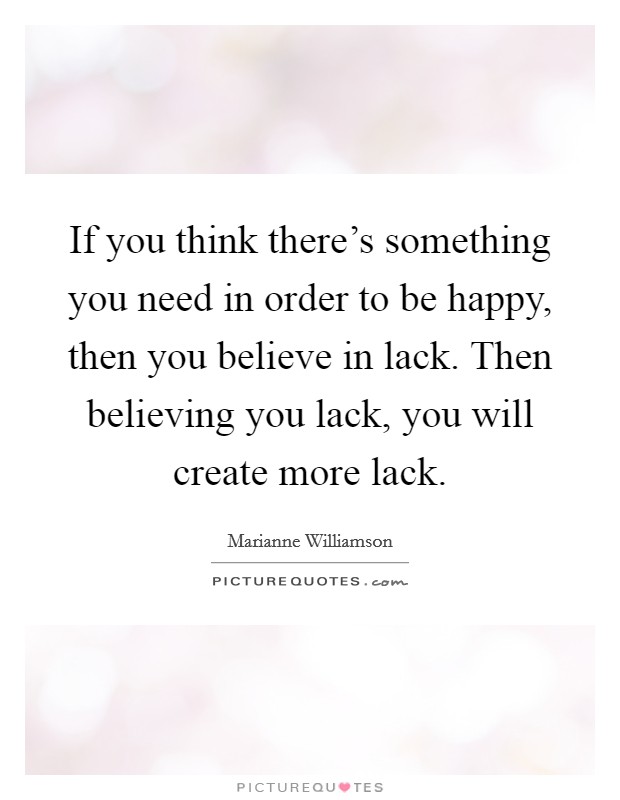 If you think there's something you need in order to be happy, then you believe in lack. Then believing you lack, you will create more lack. Picture Quote #1