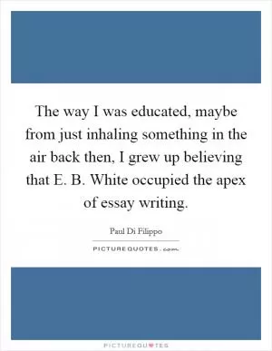 The way I was educated, maybe from just inhaling something in the air back then, I grew up believing that E. B. White occupied the apex of essay writing Picture Quote #1
