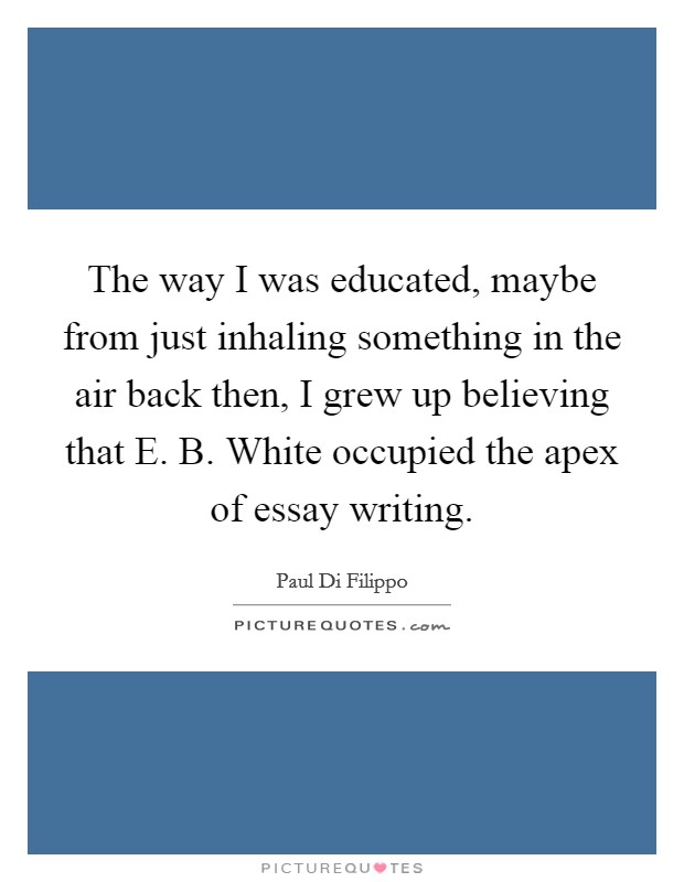 The way I was educated, maybe from just inhaling something in the air back then, I grew up believing that E. B. White occupied the apex of essay writing. Picture Quote #1