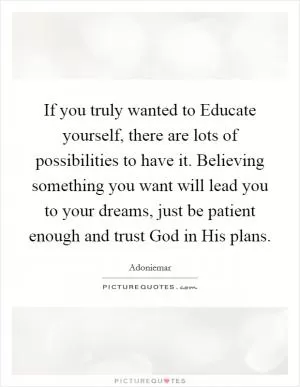 If you truly wanted to Educate yourself, there are lots of possibilities to have it. Believing something you want will lead you to your dreams, just be patient enough and trust God in His plans Picture Quote #1