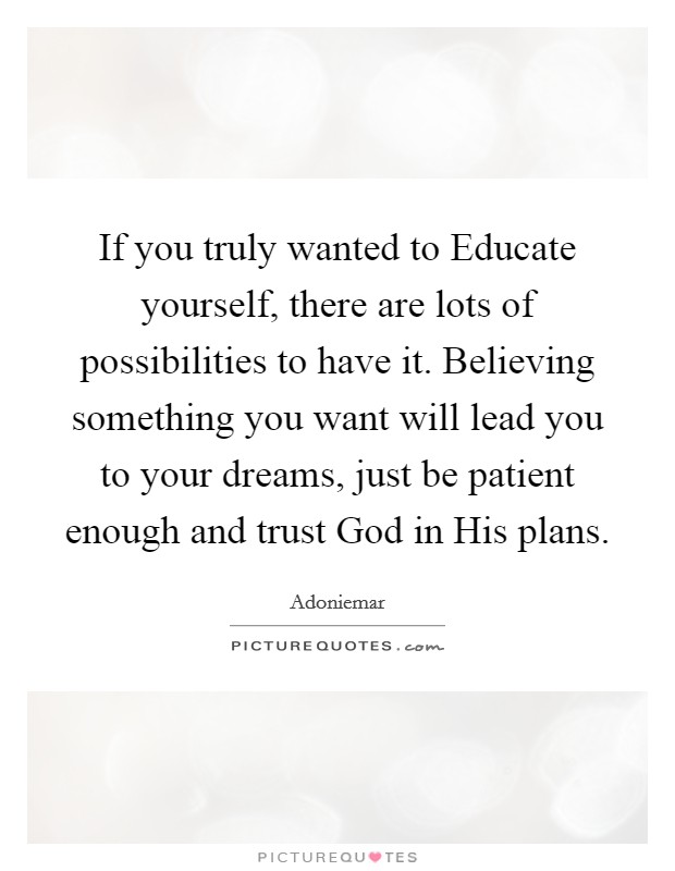If you truly wanted to Educate yourself, there are lots of possibilities to have it. Believing something you want will lead you to your dreams, just be patient enough and trust God in His plans. Picture Quote #1
