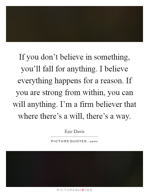 If you don't believe in something, you'll fall for anything. I believe everything happens for a reason. If you are strong from within, you can will anything. I'm a firm believer that where there's a will, there's a way. Picture Quote #1