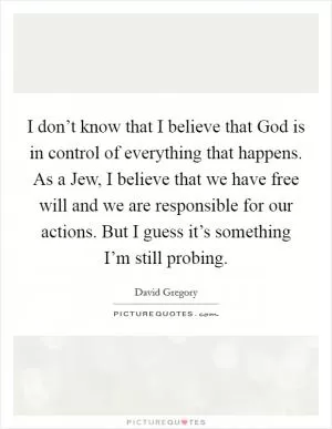 I don’t know that I believe that God is in control of everything that happens. As a Jew, I believe that we have free will and we are responsible for our actions. But I guess it’s something I’m still probing Picture Quote #1