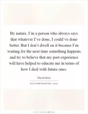 By nature, I’m a person who always says that whatever I’ve done, I could’ve done better. But I don’t dwell on it because I’m waiting for the next time something happens and try to believe that my past experience will have helped to educate me in terms of how I deal with future ones Picture Quote #1
