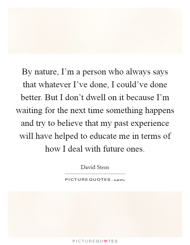 By nature, I'm a person who always says that whatever I've done, I could've done better. But I don't dwell on it because I'm waiting for the next time something happens and try to believe that my past experience will have helped to educate me in terms of how I deal with future ones. Picture Quote #1