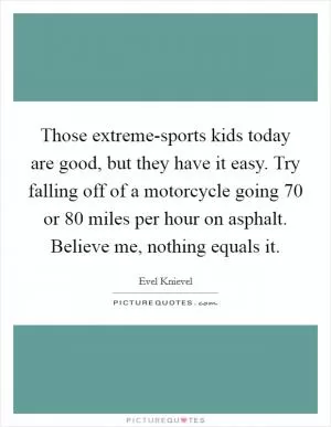 Those extreme-sports kids today are good, but they have it easy. Try falling off of a motorcycle going 70 or 80 miles per hour on asphalt. Believe me, nothing equals it Picture Quote #1