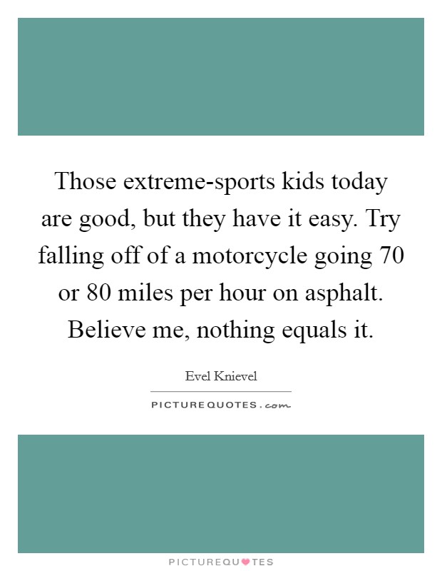 Those extreme-sports kids today are good, but they have it easy. Try falling off of a motorcycle going 70 or 80 miles per hour on asphalt. Believe me, nothing equals it. Picture Quote #1