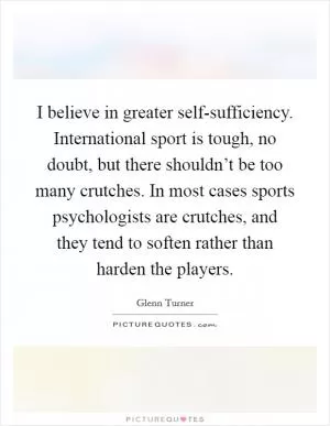 I believe in greater self-sufficiency. International sport is tough, no doubt, but there shouldn’t be too many crutches. In most cases sports psychologists are crutches, and they tend to soften rather than harden the players Picture Quote #1
