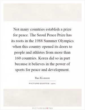 Not many countries establish a prize for peace. The Seoul Peace Prize has its roots in the 1988 Summer Olympics when this country opened its doors to people and athletes from more than 160 countries. Korea did so in part because it believes in the power of sports for peace and development Picture Quote #1