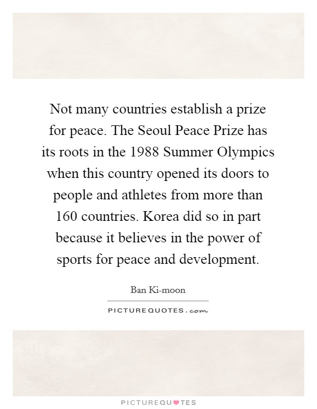 Not many countries establish a prize for peace. The Seoul Peace Prize has its roots in the 1988 Summer Olympics when this country opened its doors to people and athletes from more than 160 countries. Korea did so in part because it believes in the power of sports for peace and development. Picture Quote #1