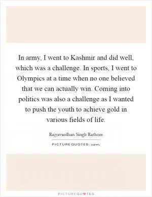In army, I went to Kashmir and did well, which was a challenge. In sports, I went to Olympics at a time when no one believed that we can actually win. Coming into politics was also a challenge as I wanted to push the youth to achieve gold in various fields of life Picture Quote #1
