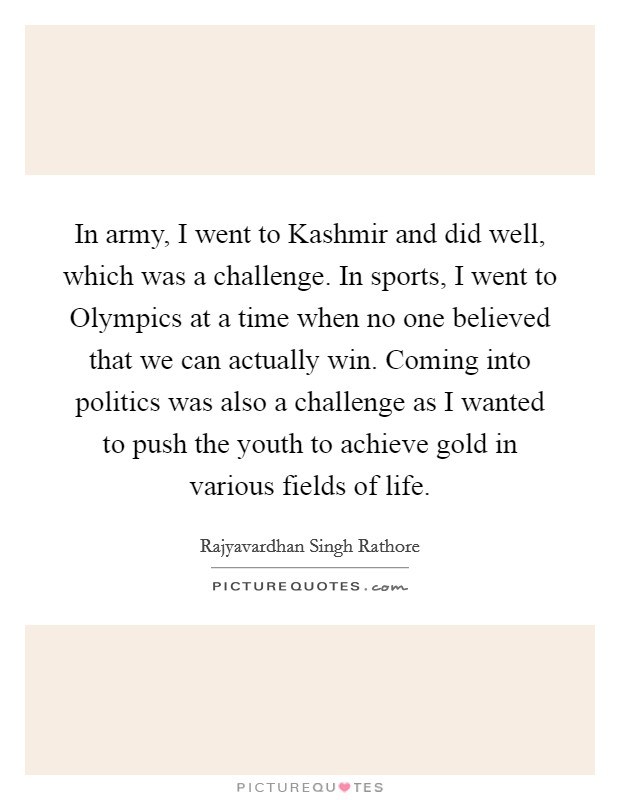 In army, I went to Kashmir and did well, which was a challenge. In sports, I went to Olympics at a time when no one believed that we can actually win. Coming into politics was also a challenge as I wanted to push the youth to achieve gold in various fields of life. Picture Quote #1