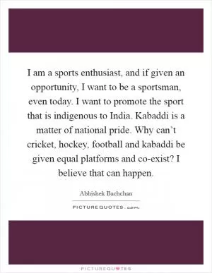 I am a sports enthusiast, and if given an opportunity, I want to be a sportsman, even today. I want to promote the sport that is indigenous to India. Kabaddi is a matter of national pride. Why can’t cricket, hockey, football and kabaddi be given equal platforms and co-exist? I believe that can happen Picture Quote #1