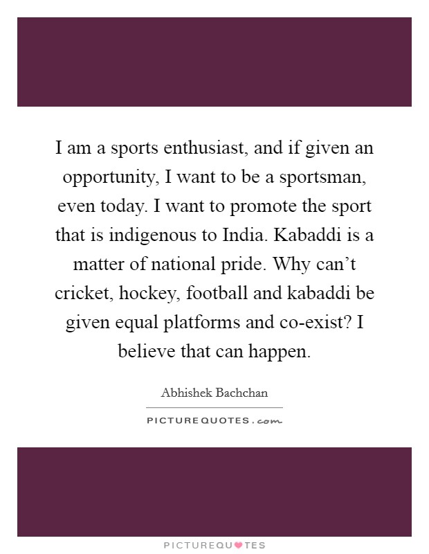 I am a sports enthusiast, and if given an opportunity, I want to be a sportsman, even today. I want to promote the sport that is indigenous to India. Kabaddi is a matter of national pride. Why can't cricket, hockey, football and kabaddi be given equal platforms and co-exist? I believe that can happen. Picture Quote #1