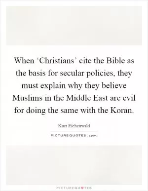 When ‘Christians’ cite the Bible as the basis for secular policies, they must explain why they believe Muslims in the Middle East are evil for doing the same with the Koran Picture Quote #1
