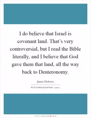 I do believe that Israel is covenant land. That’s very controversial, but I read the Bible literally, and I believe that God gave them that land, all the way back to Deuteronomy Picture Quote #1