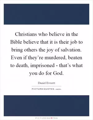 Christians who believe in the Bible believe that it is their job to bring others the joy of salvation. Even if they’re murdered, beaten to death, imprisoned - that’s what you do for God Picture Quote #1