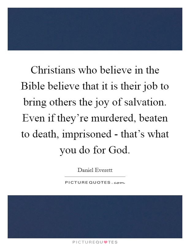Christians who believe in the Bible believe that it is their job to bring others the joy of salvation. Even if they're murdered, beaten to death, imprisoned - that's what you do for God. Picture Quote #1