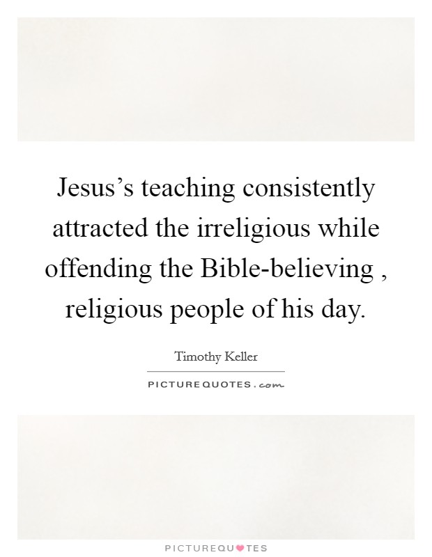 Jesus's teaching consistently attracted the irreligious while offending the Bible-believing , religious people of his day. Picture Quote #1