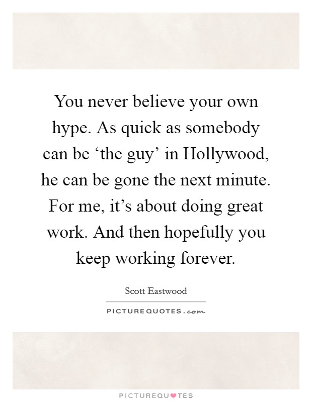 You never believe your own hype. As quick as somebody can be ‘the guy' in Hollywood, he can be gone the next minute. For me, it's about doing great work. And then hopefully you keep working forever. Picture Quote #1