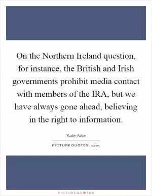 On the Northern Ireland question, for instance, the British and Irish governments prohibit media contact with members of the IRA, but we have always gone ahead, believing in the right to information Picture Quote #1