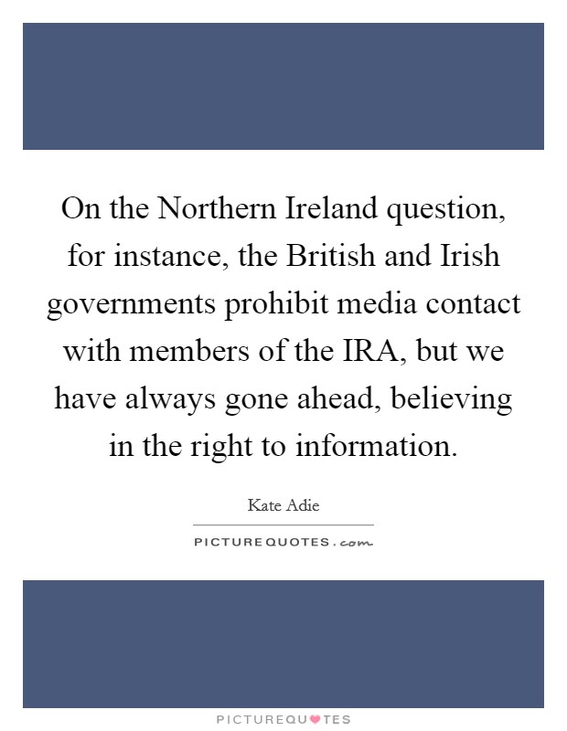 On the Northern Ireland question, for instance, the British and Irish governments prohibit media contact with members of the IRA, but we have always gone ahead, believing in the right to information. Picture Quote #1