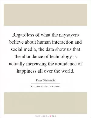 Regardless of what the naysayers believe about human interaction and social media, the data show us that the abundance of technology is actually increasing the abundance of happiness all over the world Picture Quote #1