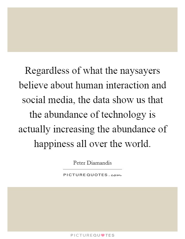 Regardless of what the naysayers believe about human interaction and social media, the data show us that the abundance of technology is actually increasing the abundance of happiness all over the world. Picture Quote #1