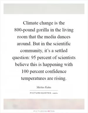 Climate change is the 800-pound gorilla in the living room that the media dances around. But in the scientific community, it’s a settled question: 95 percent of scientists believe this is happening with 100 percent confidence temperatures are rising Picture Quote #1