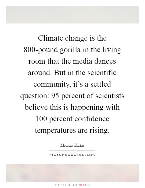 Climate change is the 800-pound gorilla in the living room that the media dances around. But in the scientific community, it's a settled question: 95 percent of scientists believe this is happening with 100 percent confidence temperatures are rising. Picture Quote #1