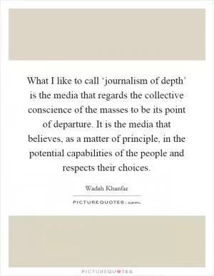 What I like to call ‘journalism of depth’ is the media that regards the collective conscience of the masses to be its point of departure. It is the media that believes, as a matter of principle, in the potential capabilities of the people and respects their choices Picture Quote #1
