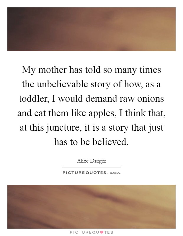 My mother has told so many times the unbelievable story of how, as a toddler, I would demand raw onions and eat them like apples, I think that, at this juncture, it is a story that just has to be believed. Picture Quote #1