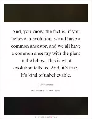 And, you know, the fact is, if you believe in evolution, we all have a common ancestor, and we all have a common ancestry with the plant in the lobby. This is what evolution tells us. And, it’s true. It’s kind of unbelievable Picture Quote #1